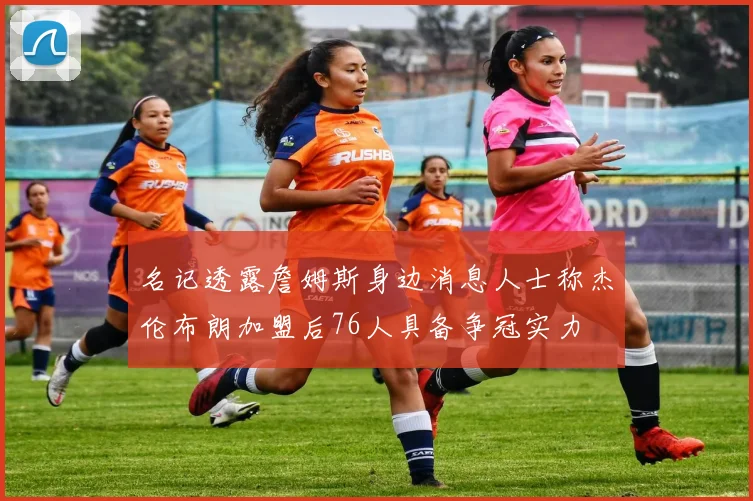 名记透露詹姆斯身边消息人士称杰伦布朗加盟后76人具备争冠实力
