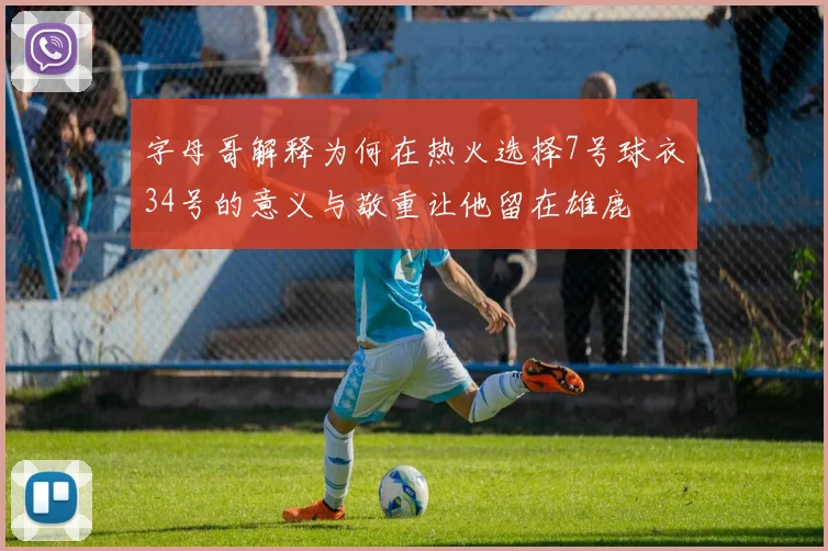 字母哥解释为何在热火选择7号球衣34号的意义与敬重让他留在雄鹿
