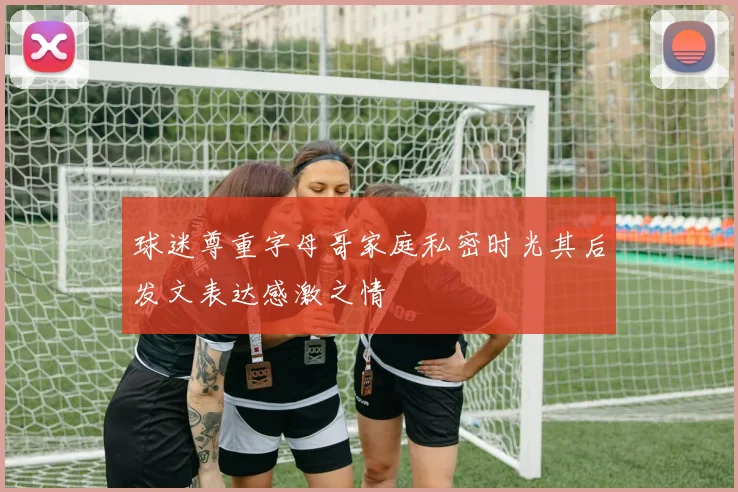 球迷尊重字母哥家庭私密时光其后发文表达感激之情