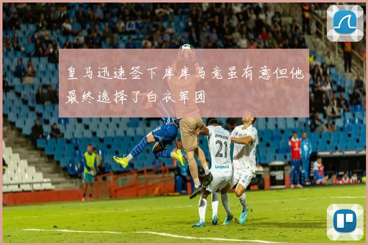 皇马迅速签下库库马竞虽有意但他最终选择了白衣军团