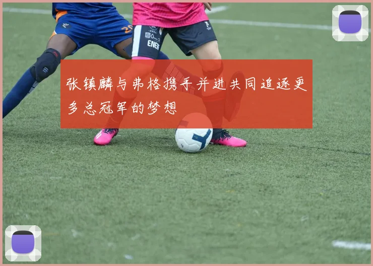 张镇麟与弗格携手并进共同追逐更多总冠军的梦想