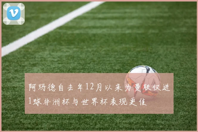 阿玛德自去年12月以来为曼联仅进1球非洲杯与世界杯表现更佳