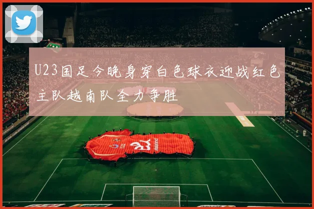 U23国足今晚身穿白色球衣迎战红色主队越南队全力争胜
