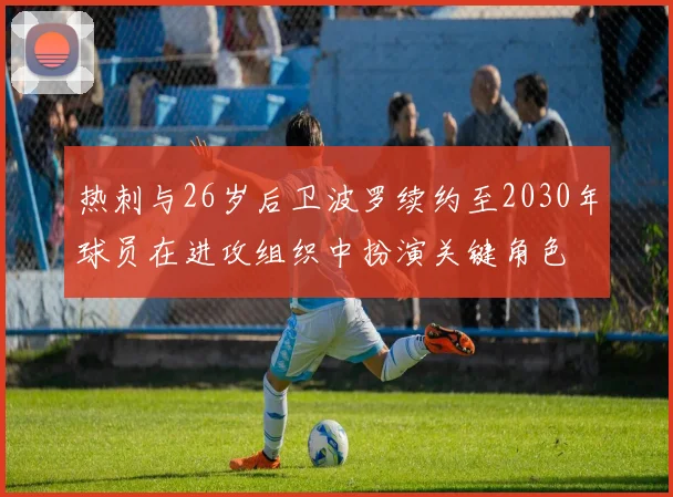 热刺与26岁后卫波罗续约至2030年球员在进攻组织中扮演关键角色