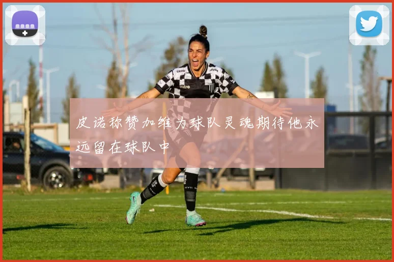 皮诺称赞加维为球队灵魂期待他永远留在球队中