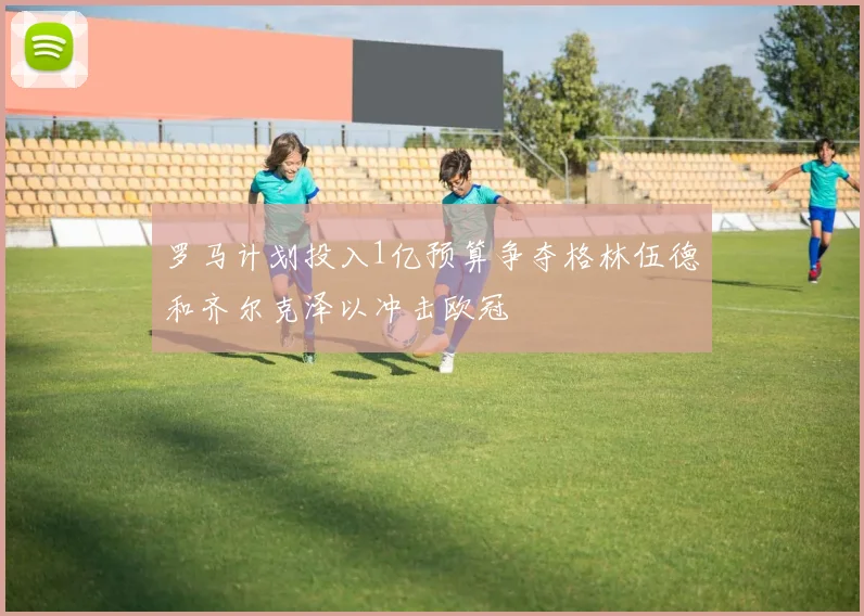 罗马计划投入1亿预算争夺格林伍德和齐尔克泽以冲击欧冠