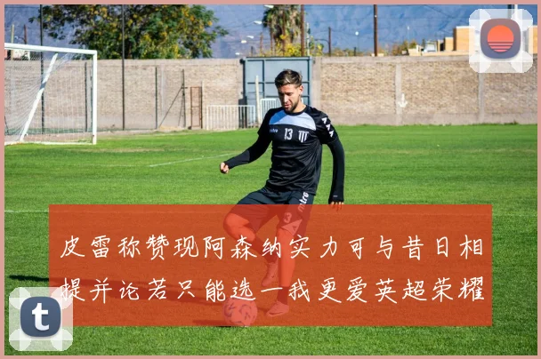 皮雷称赞现阿森纳实力可与昔日相提并论若只能选一我更爱英超荣耀
