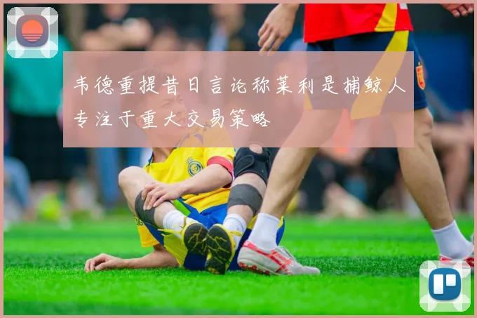 韦德重提昔日言论称莱利是捕鲸人专注于重大交易策略