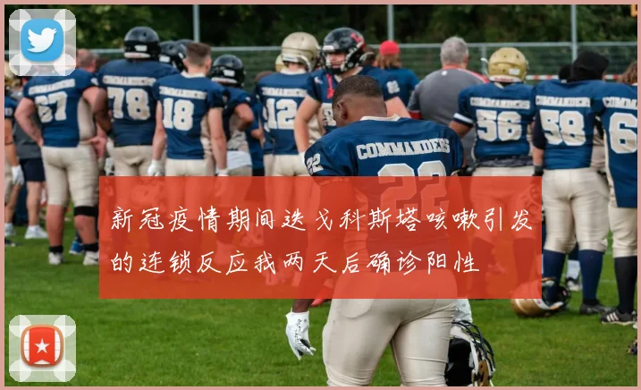 新冠疫情期间迭戈科斯塔咳嗽引发的连锁反应我两天后确诊阳性