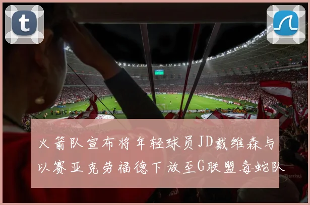 火箭队宣布将年轻球员JD戴维森与以赛亚克劳福德下放至G联盟毒蛇队进行锻炼