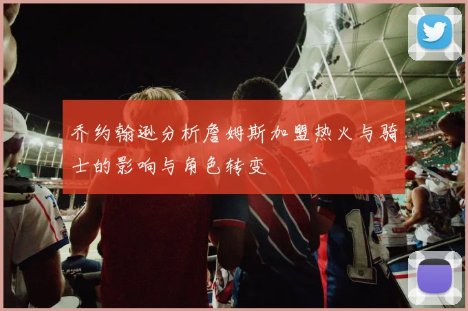 乔约翰逊分析詹姆斯加盟热火与骑士的影响与角色转变