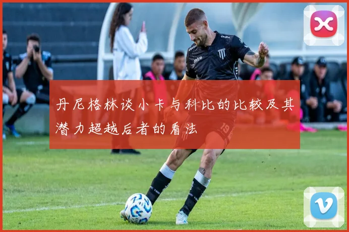 丹尼格林谈小卡与科比的比较及其潜力超越后者的看法