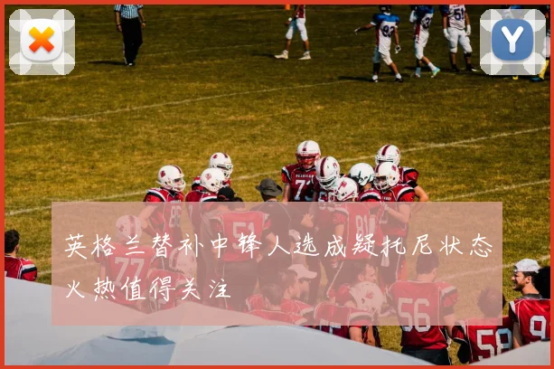 英格兰替补中锋人选成疑托尼状态火热值得关注