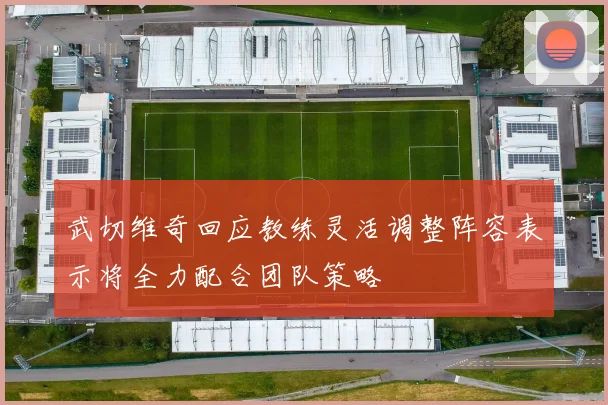 武切维奇回应教练灵活调整阵容表示将全力配合团队策略
