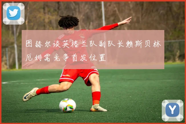 图赫尔谈英格兰队副队长赖斯贝林厄姆需竞争首发位置