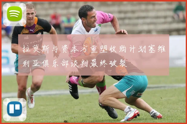 拉莫斯与资本方重塑收购计划塞维利亚俱乐部谈判最终破裂