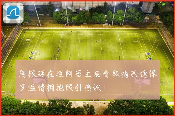 阿根廷在迈阿密主场晋级梅西德保罗温情拥抱照引热议