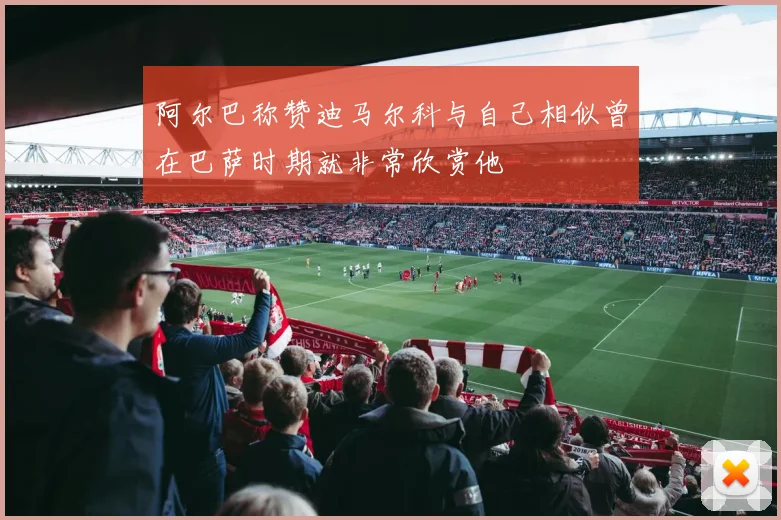 阿尔巴称赞迪马尔科与自己相似曾在巴萨时期就非常欣赏他